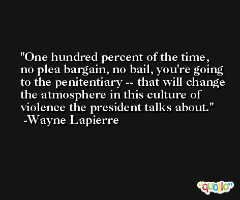 One hundred percent of the time, no plea bargain, no bail, you're going to the penitentiary -- that will change the atmosphere in this culture of violence the president talks about. -Wayne Lapierre