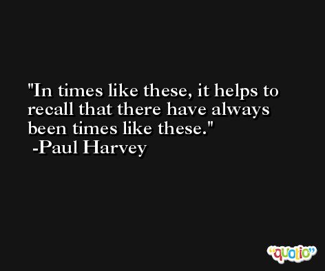 In times like these, it helps to recall that there have always been times like these. -Paul Harvey