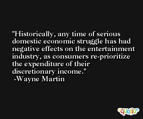 Historically, any time of serious domestic economic struggle has had negative effects on the entertainment industry, as consumers re-prioritize the expenditure of their discretionary income. -Wayne Martin