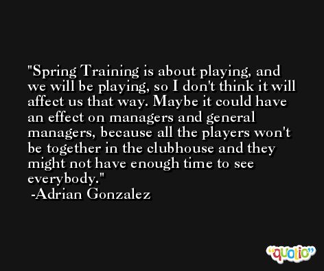 Spring Training is about playing, and we will be playing, so I don't think it will affect us that way. Maybe it could have an effect on managers and general managers, because all the players won't be together in the clubhouse and they might not have enough time to see everybody. -Adrian Gonzalez