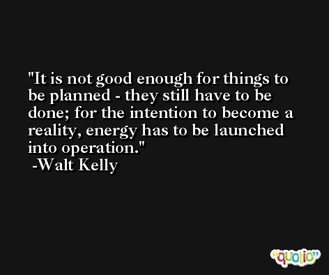 It is not good enough for things to be planned - they still have to be done; for the intention to become a reality, energy has to be launched into operation. -Walt Kelly