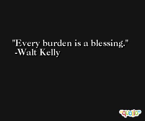 Every burden is a blessing. -Walt Kelly