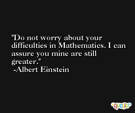 Do not worry about your difficulties in Mathematics. I can assure you mine are still greater. -Albert Einstein