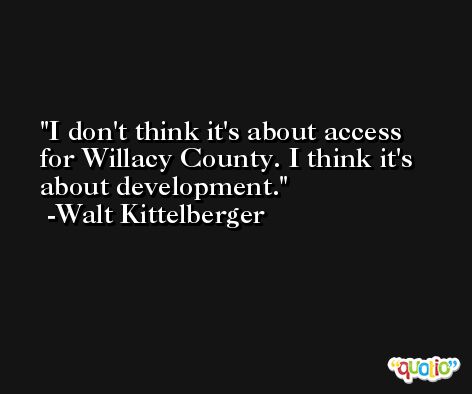I don't think it's about access for Willacy County. I think it's about development. -Walt Kittelberger