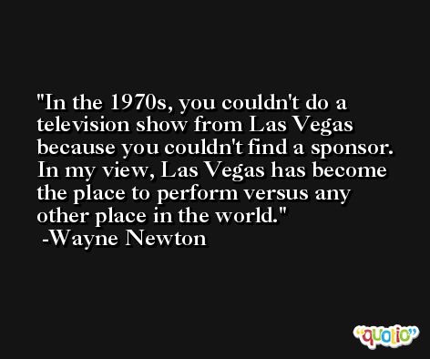 In the 1970s, you couldn't do a television show from Las Vegas because you couldn't find a sponsor. In my view, Las Vegas has become the place to perform versus any other place in the world. -Wayne Newton