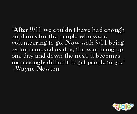 After 9/11 we couldn't have had enough airplanes for the people who were volunteering to go. Now with 9/11 being as far removed as it is, the war being up one day and down the next, it becomes increasingly difficult to get people to go. -Wayne Newton