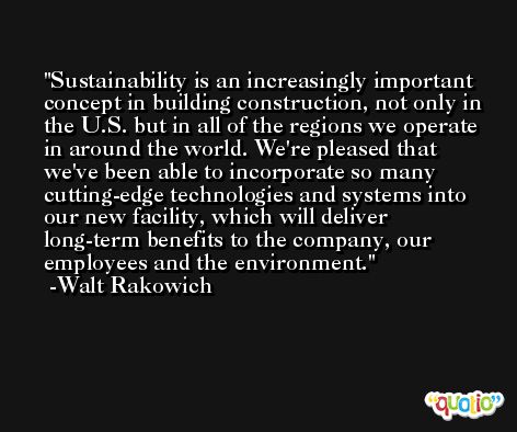 Sustainability is an increasingly important concept in building construction, not only in the U.S. but in all of the regions we operate in around the world. We're pleased that we've been able to incorporate so many cutting-edge technologies and systems into our new facility, which will deliver long-term benefits to the company, our employees and the environment. -Walt Rakowich