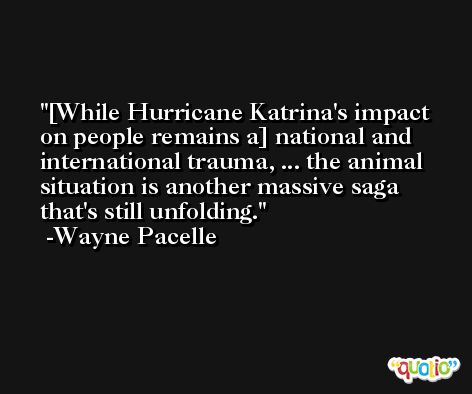 [While Hurricane Katrina's impact on people remains a] national and international trauma, ... the animal situation is another massive saga that's still unfolding. -Wayne Pacelle