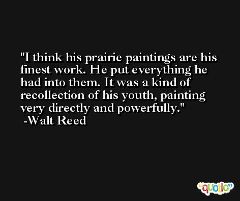 I think his prairie paintings are his finest work. He put everything he had into them. It was a kind of recollection of his youth, painting very directly and powerfully. -Walt Reed