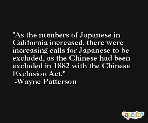 As the numbers of Japanese in California increased, there were increasing calls for Japanese to be excluded, as the Chinese had been excluded in 1882 with the Chinese Exclusion Act. -Wayne Patterson