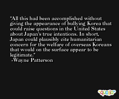 All this had been accomplished without giving the appearance of bullying Korea that could raise questions in the United States about Japan's true intentions. In short, Japan could plausibly cite humanitarian concern for the welfare of overseas Koreans that would on the surface appear to be legitimate. -Wayne Patterson