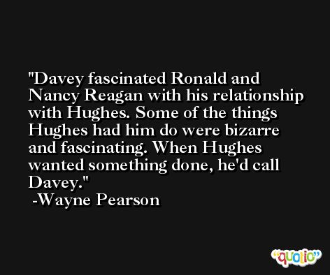 Davey fascinated Ronald and Nancy Reagan with his relationship with Hughes. Some of the things Hughes had him do were bizarre and fascinating. When Hughes wanted something done, he'd call Davey. -Wayne Pearson