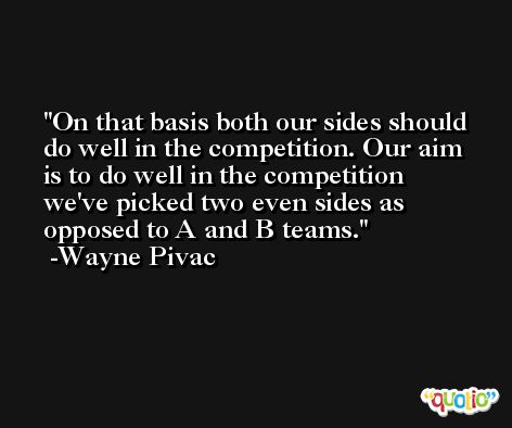 On that basis both our sides should do well in the competition. Our aim is to do well in the competition we've picked two even sides as opposed to A and B teams. -Wayne Pivac