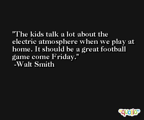 The kids talk a lot about the electric atmosphere when we play at home. It should be a great football game come Friday. -Walt Smith