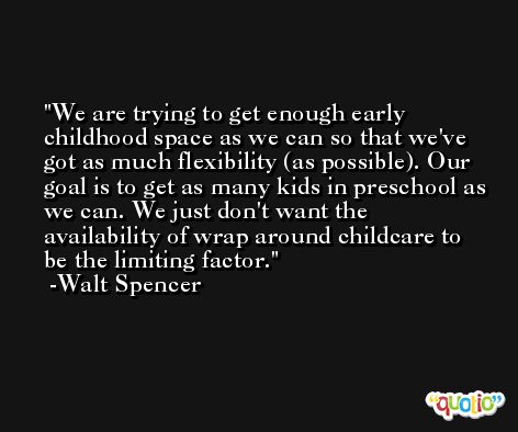 We are trying to get enough early childhood space as we can so that we've got as much flexibility (as possible). Our goal is to get as many kids in preschool as we can. We just don't want the availability of wrap around childcare to be the limiting factor. -Walt Spencer