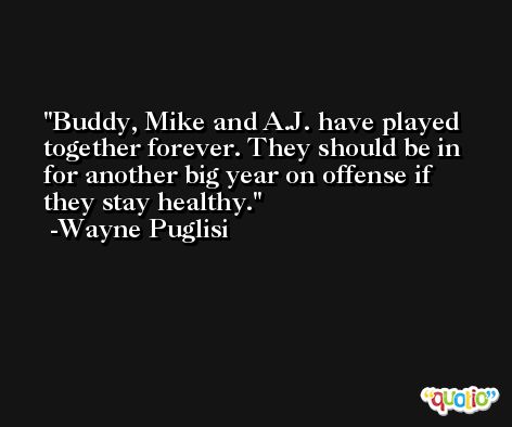 Buddy, Mike and A.J. have played together forever. They should be in for another big year on offense if they stay healthy. -Wayne Puglisi