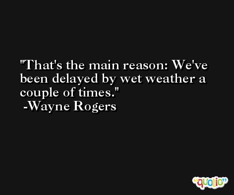 That's the main reason: We've been delayed by wet weather a couple of times. -Wayne Rogers