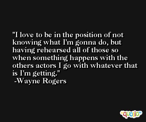 I love to be in the position of not knowing what I'm gonna do, but having rehearsed all of those so when something happens with the others actors I go with whatever that is I'm getting. -Wayne Rogers