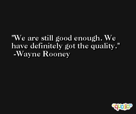 We are still good enough. We have definitely got the quality. -Wayne Rooney