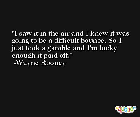 I saw it in the air and I knew it was going to be a difficult bounce. So I just took a gamble and I'm lucky enough it paid off. -Wayne Rooney