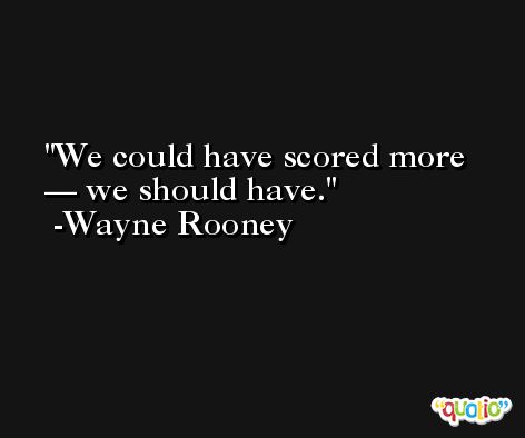 We could have scored more — we should have. -Wayne Rooney