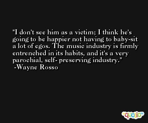 I don't see him as a victim; I think he's going to be happier not having to baby-sit a lot of egos. The music industry is firmly entrenched in its habits, and it's a very parochial, self- preserving industry. -Wayne Rosso