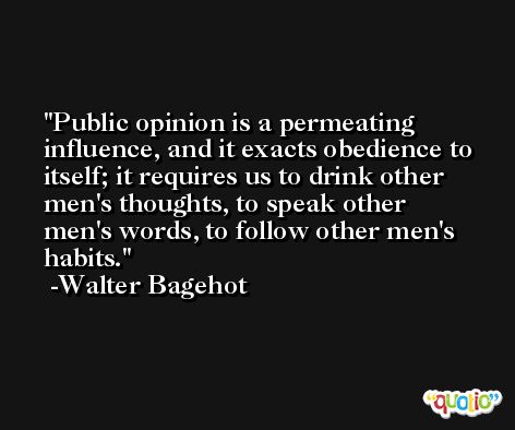 Public opinion is a permeating influence, and it exacts obedience to itself; it requires us to drink other men's thoughts, to speak other men's words, to follow other men's habits. -Walter Bagehot