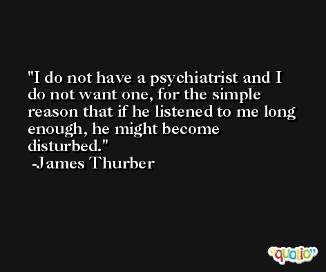 I do not have a psychiatrist and I do not want one, for the simple reason that if he listened to me long enough, he might become disturbed. -James Thurber