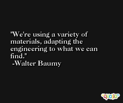We're using a variety of materials, adapting the engineering to what we can find. -Walter Baumy