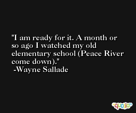 I am ready for it. A month or so ago I watched my old elementary school (Peace River come down). -Wayne Sallade