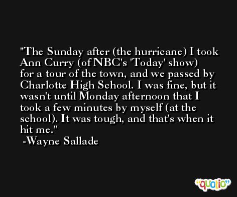 The Sunday after (the hurricane) I took Ann Curry (of NBC's 'Today' show) for a tour of the town, and we passed by Charlotte High School. I was fine, but it wasn't until Monday afternoon that I took a few minutes by myself (at the school). It was tough, and that's when it hit me. -Wayne Sallade
