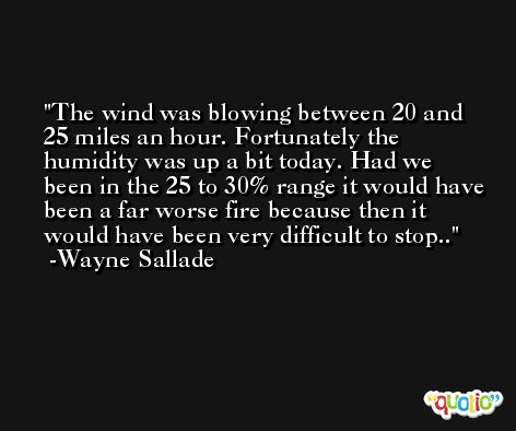 The wind was blowing between 20 and 25 miles an hour. Fortunately the humidity was up a bit today. Had we been in the 25 to 30% range it would have been a far worse fire because then it would have been very difficult to stop.. -Wayne Sallade