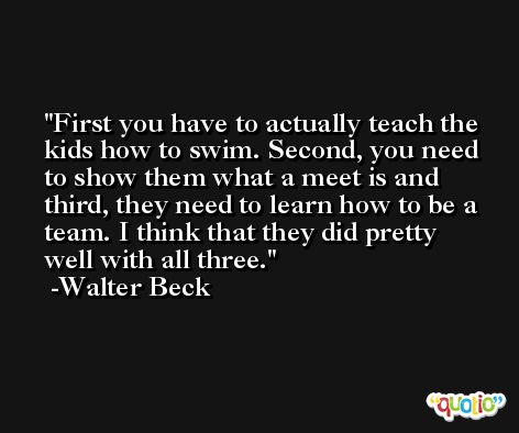 First you have to actually teach the kids how to swim. Second, you need to show them what a meet is and third, they need to learn how to be a team. I think that they did pretty well with all three. -Walter Beck
