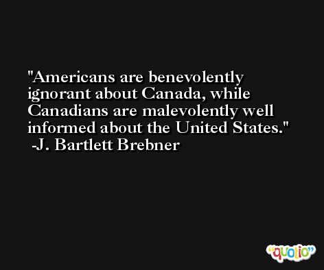 Americans are benevolently ignorant about Canada, while Canadians are malevolently well informed about the United States. -J. Bartlett Brebner