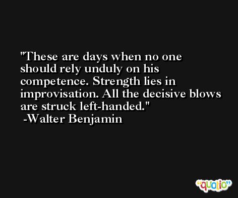 These are days when no one should rely unduly on his competence. Strength lies in improvisation. All the decisive blows are struck left-handed. -Walter Benjamin