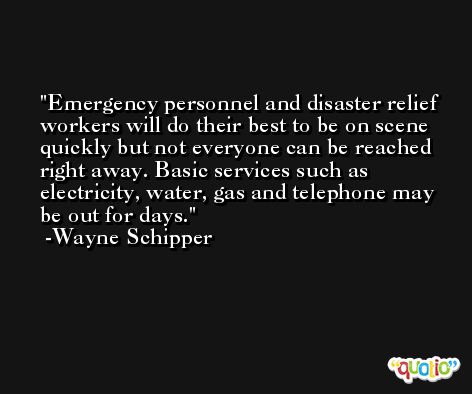 Emergency personnel and disaster relief workers will do their best to be on scene quickly but not everyone can be reached right away. Basic services such as electricity, water, gas and telephone may be out for days. -Wayne Schipper
