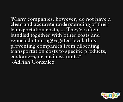Many companies, however, do not have a clear and accurate understanding of their transportation costs, ... They're often bundled together with other costs and reported at an aggregated level, thus preventing companies from allocating transportation costs to specific products, customers, or business units. -Adrian Gonzalez