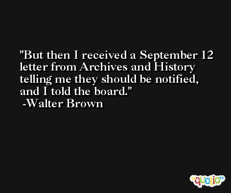 But then I received a September 12 letter from Archives and History telling me they should be notified, and I told the board. -Walter Brown