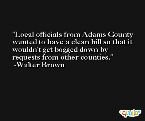 Local officials from Adams County wanted to have a clean bill so that it wouldn't get bogged down by requests from other counties. -Walter Brown