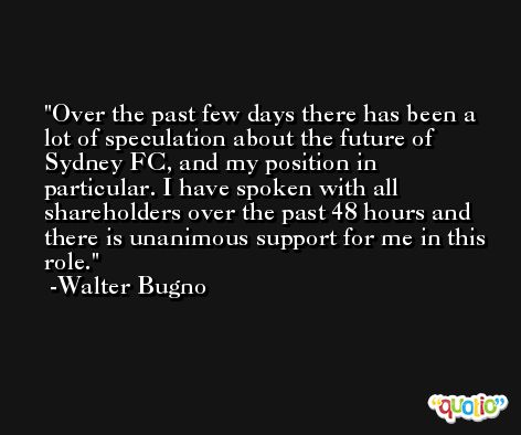 Over the past few days there has been a lot of speculation about the future of Sydney FC, and my position in particular. I have spoken with all shareholders over the past 48 hours and there is unanimous support for me in this role. -Walter Bugno