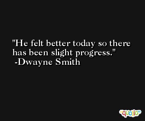 He felt better today so there has been slight progress. -Dwayne Smith
