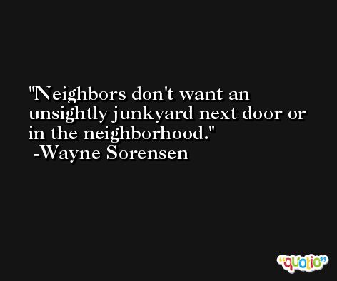Neighbors don't want an unsightly junkyard next door or in the neighborhood. -Wayne Sorensen