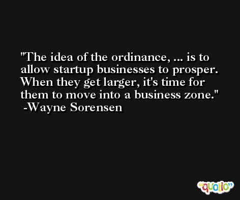 The idea of the ordinance, ... is to allow startup businesses to prosper. When they get larger, it's time for them to move into a business zone. -Wayne Sorensen