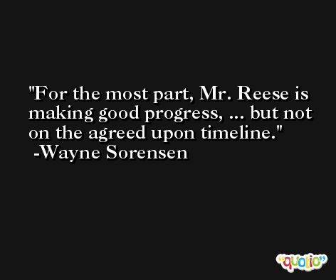 For the most part, Mr. Reese is making good progress, ... but not on the agreed upon timeline. -Wayne Sorensen