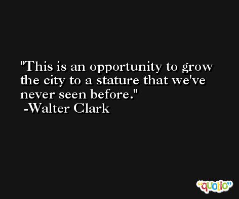 This is an opportunity to grow the city to a stature that we've never seen before. -Walter Clark