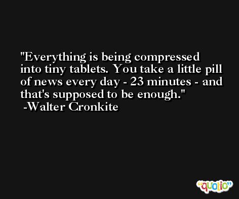 Everything is being compressed into tiny tablets. You take a little pill of news every day - 23 minutes - and that's supposed to be enough. -Walter Cronkite