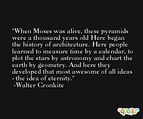 When Moses was alive, these pyramids were a thousand years old Here began the history of architecture. Here people learned to measure time by a calendar, to plot the stars by astronomy and chart the earth by geometry. And here they developed that most awesome of all ideas - the idea of eternity. -Walter Cronkite