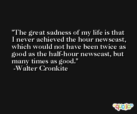 The great sadness of my life is that I never achieved the hour newscast, which would not have been twice as good as the half-hour newscast, but many times as good. -Walter Cronkite