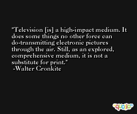 Television [is] a high-impact medium. It does some things no other force can do-transmitting electronic pictures through the air. Still, as an explored, comprehensive medium, it is not a substitute for print. -Walter Cronkite
