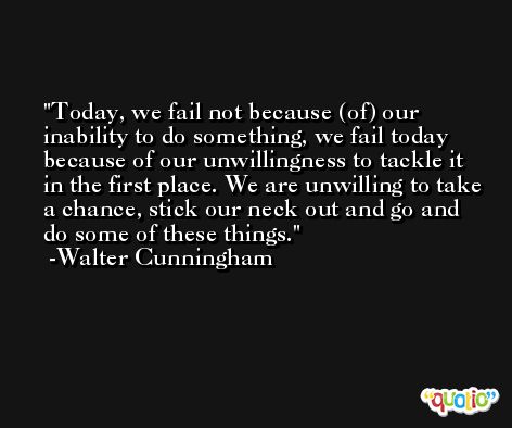 Today, we fail not because (of) our inability to do something, we fail today because of our unwillingness to tackle it in the first place. We are unwilling to take a chance, stick our neck out and go and do some of these things. -Walter Cunningham